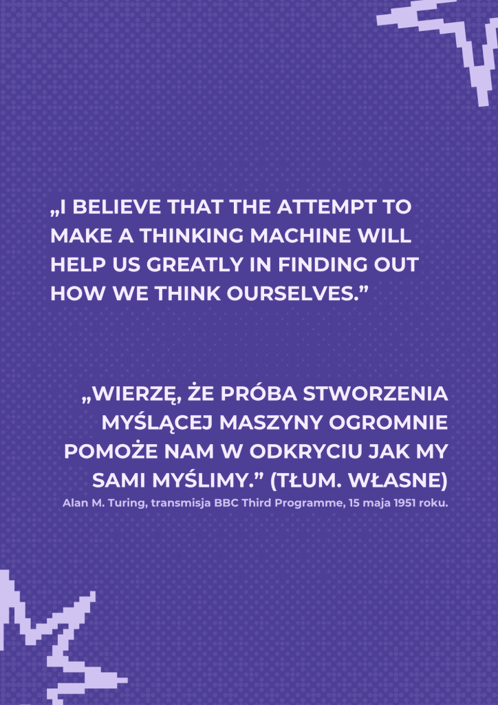 Strona z cytatem Alana Turinga w języku angielskim i polskim:
„I believe that the attempt to make a thinking machine will help us greatly in finding out how we think ourselves."
„Wierzę, że próba stworzenia myślącej maszyny ogromnie pomoże nam w odkryciu jak my sami myślimy.” (tłum. własne)
Alan M. Turing, transmisja BBC Third Programme, 15 maja 1951 roku."