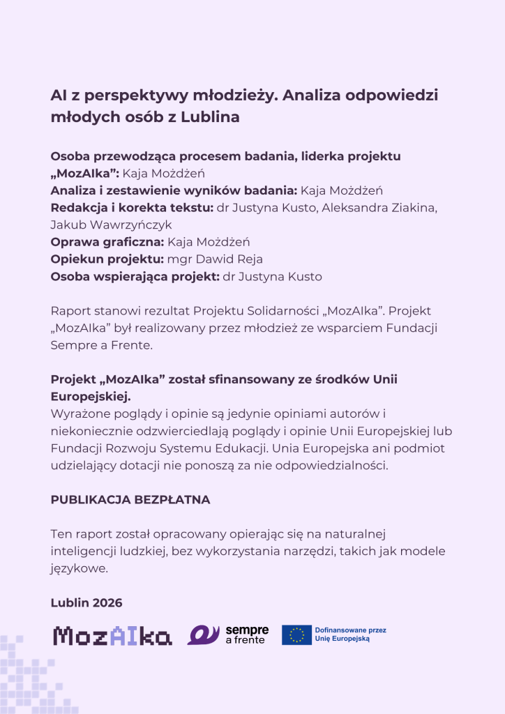 Informacje o publikacji zawierające tekst:
AI z perspektywy młodzieży. Analiza odpowiedzi młodych osób z Lublina
Osoba przewodząca procesem badania, liderka projektu „MozAIka”: Kaja Możdżeń
Analiza i zestawienie wyników badania: Kaja Możdżeń
Redakcja i korekta tekstu: dr Justyna Kusto, Aleksandra Ziakina, Jakub Wawrzyńczyk
Oprawa graficzna: Kaja Możdżeń
Opiekun projektu: mgr Dawid Reja
Osoba wspierająca projekt: dr Justyna Kusto
Raport stanowi rezultat Projektu Solidarności „MozAIka”. Projekt „MozAIka” był realizowany przez młodzież ze wsparciem Fundacji Sempre a Frente.
Projekt „MozAIka” został sfinansowany ze środków Unii Europejskiej.
Wyrażone poglądy i opinie są jedynie opiniami autorów i niekoniecznie odzwierciedlają poglądy i opinie Unii Europejskiej lub Fundacji Rozwoju Systemu Edukacji. Unia Europejska ani podmiot udzielający dotacji nie ponoszą za nie odpowiedzialności.
PUBLIKACJA BEZPŁATNA
Ten raport został opracowany opierając się na naturalnej inteligencji ludzkiej, bez wykorzystania narzędzi, takich jak modele językowe.
Lublin 2026