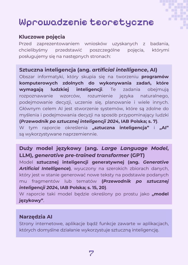 Strona zawierające kluczowe pojęcia stosowane w publikacji. Tekst jest następujący:
"Wprowadzenie teoretyczne
Kluczowe pojęcia
Przed zaprezentowaniem wniosków uzyskanych z badania, chcielibyśmy przedstawić poszczególne pojęcia, którymi posługujemy się na następnych stronach:
Sztuczna inteligencja (ang. artificial intelligence, AI)
Obszar informatyki, który skupia się na tworzeniu programów komputerowych zdolnych do wykonywania zadań, które wymagają ludzkiej inteligencji. Te zadania obejmują rozpoznawanie wzorców, rozumienie języka naturalnego, podejmowanie decyzji, uczenie się, planowanie i wiele innych. Głównym celem AI jest stworzenie systemów, które są zdolne do myślenia i podejmowania decyzji na sposób przypominający ludzki (Przewodnik po sztucznej inteligencji 2024, IAB Polska; s. 7).
W tym raporcie określenia „sztuczna inteligencja” i „AI” są wykorzystywane naprzemiennie.
Duży model językowy (ang. Large Language Model, LLM), generative pre-trained transformer (GPT)
Model sztucznej inteligencji generatywnej (ang. Generative Artificial Intelligence), wyuczony na szerokich zbiorach danych, który jest w stanie generować nowe teksty na podstawie podanych mu fragmentów lub tematów (Przewodnik po sztucznej inteligencji 2024, IAB Polska; s. 15, 20).
W raporcie taki model będzie określony po prostu jako „model językowy”.
Narzędzia AI
Strony internetowe, aplikacje bądź funkcje zawarte w aplikacjach, których domyślne działanie wykorzystuje sztuczną inteligencję."